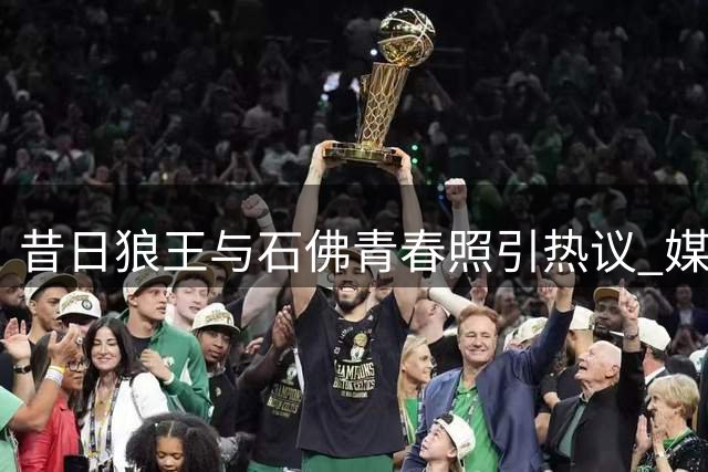 昔日狼王与石佛青春照引热议 媒体笑称堪比当今华子文班组合